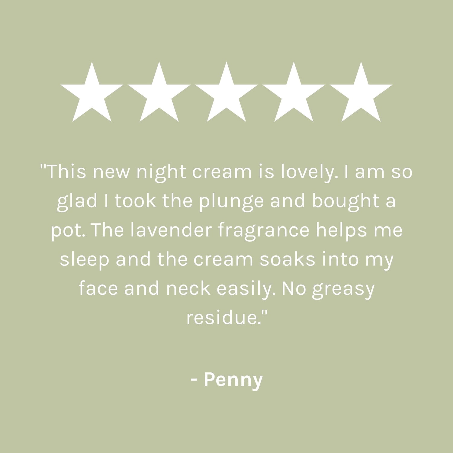 &quot;This new night cream is lovely. I am so glad I took the plunge and bought a pot. The lavender fragrance helps me sleep and the cream soaks into my face and neck easily. No gready residue.&quot; - Penny