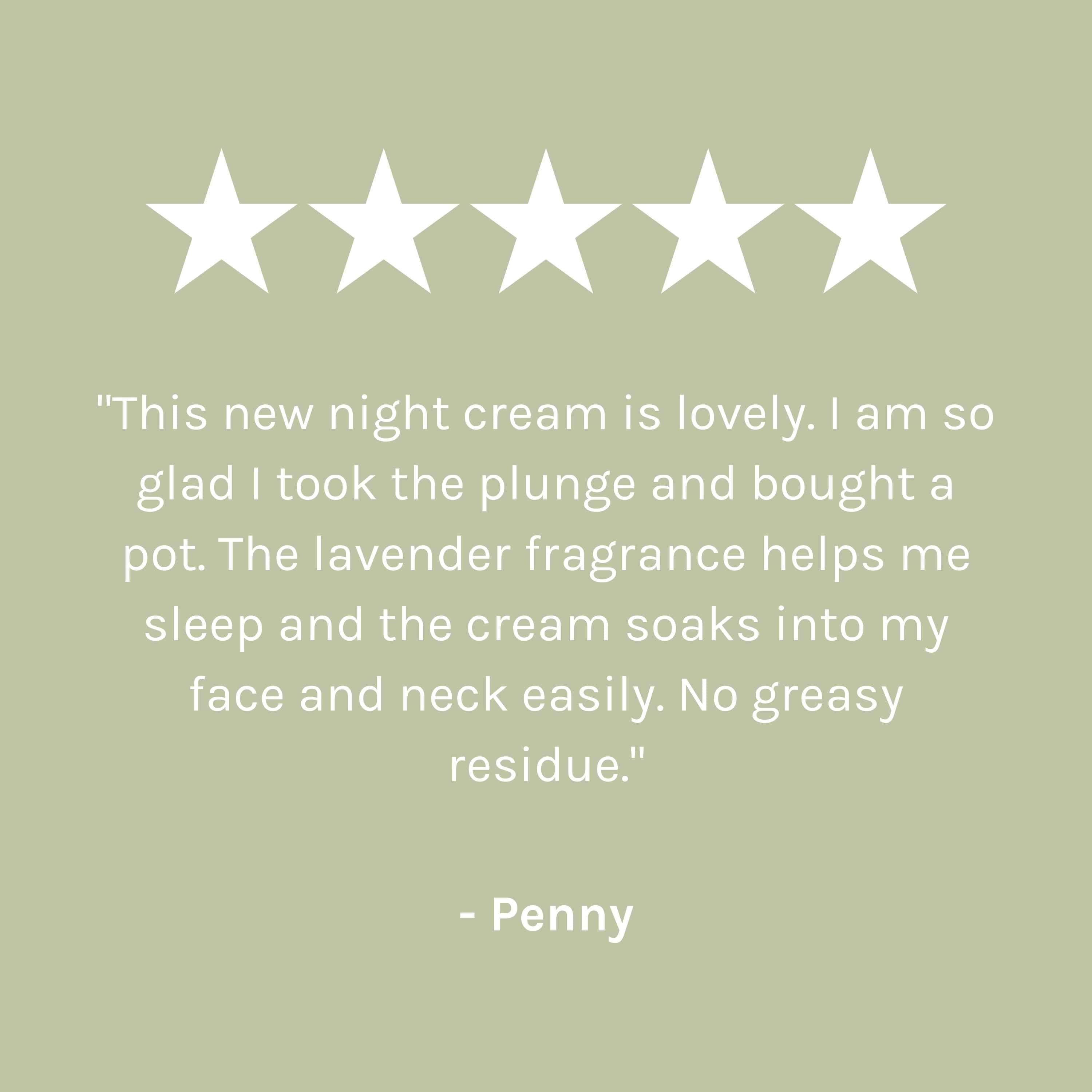 &quot;This new night cream is lovely. I am so glad I took the plunge and bought a pot. The lavender fragrance helps me sleep and the cream soaks into my face and neck easily. No gready residue.&quot; - Penny